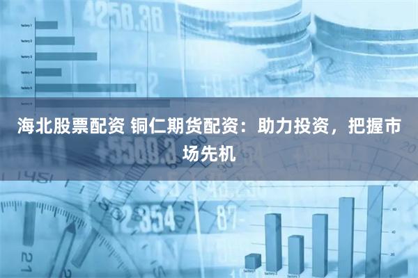 海北股票配资 铜仁期货配资：助力投资，把握市场先机