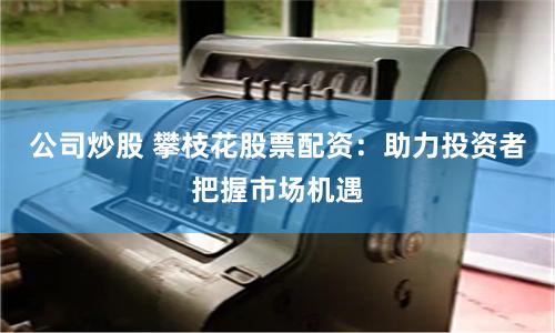 公司炒股 攀枝花股票配资：助力投资者把握市场机遇