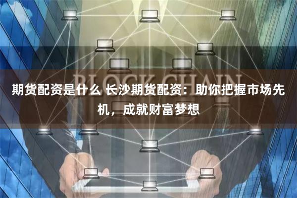 期货配资是什么 长沙期货配资：助你把握市场先机，成就财富梦想