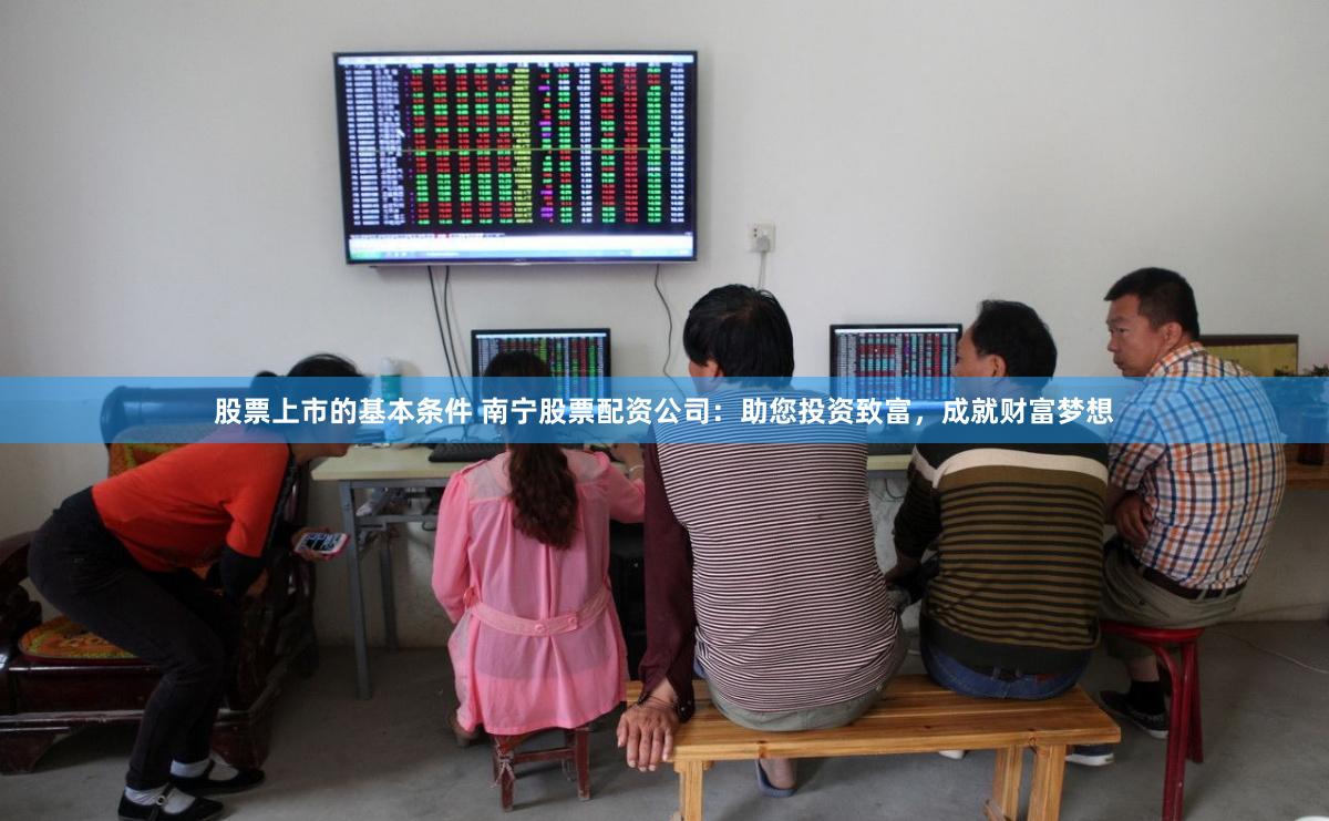 股票上市的基本条件 南宁股票配资公司：助您投资致富，成就财富梦想