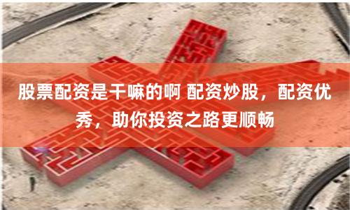股票配资是干嘛的啊 配资炒股，配资优秀，助你投资之路更顺畅