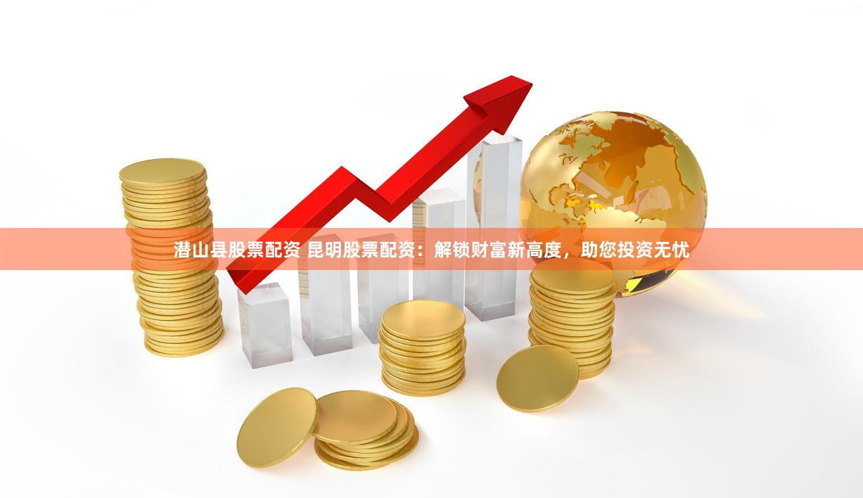 潜山县股票配资 昆明股票配资：解锁财富新高度，助您投资无忧