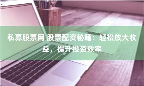 私募股票网 股票配资秘籍：轻松放大收益，提升投资效率
