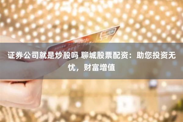 证券公司就是炒股吗 聊城股票配资：助您投资无忧，财富增值