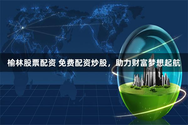 榆林股票配资 免费配资炒股，助力财富梦想起航