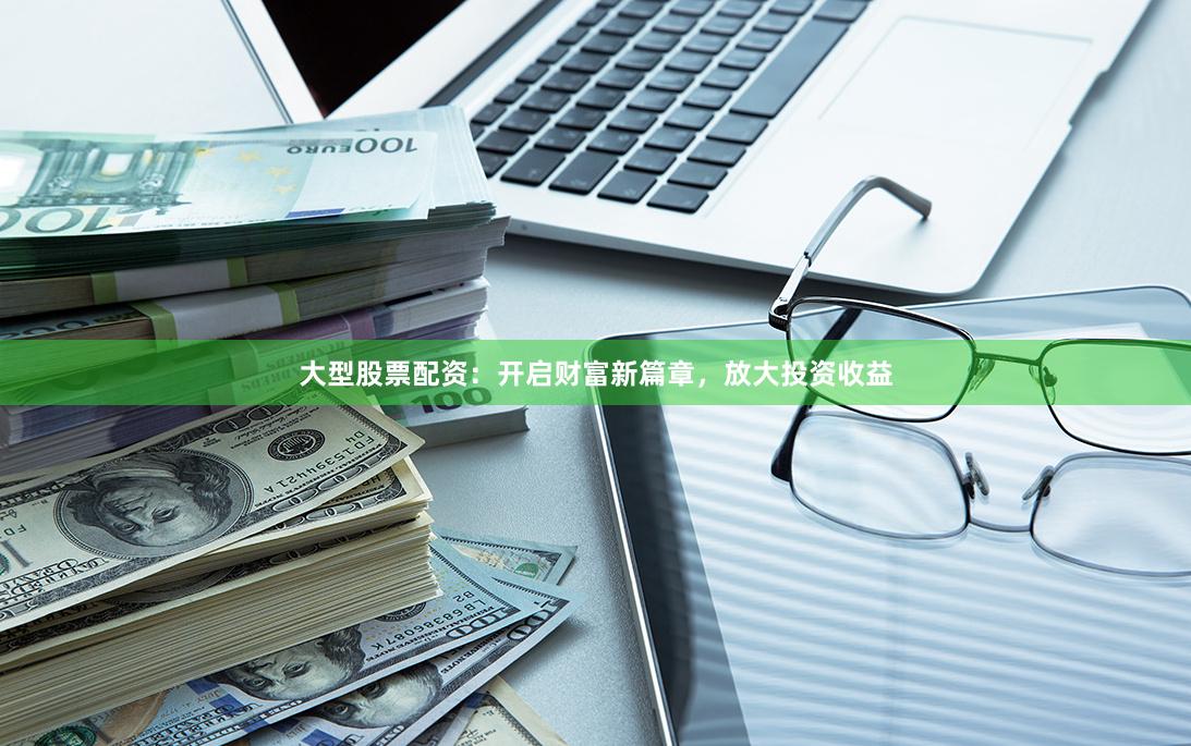 大型股票配资：开启财富新篇章，放大投资收益