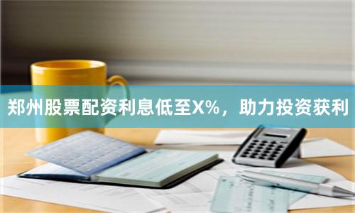 郑州股票配资利息低至X%，助力投资获利