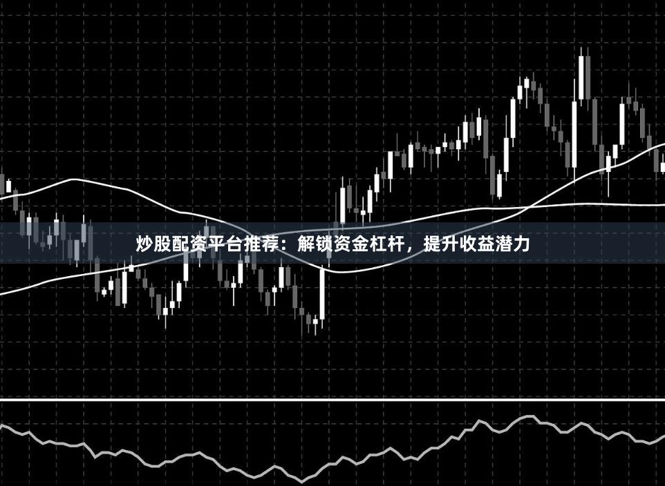 炒股配资平台推荐：解锁资金杠杆，提升收益潜力