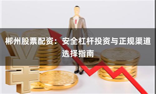 郴州股票配资：安全杠杆投资与正规渠道选择指南
