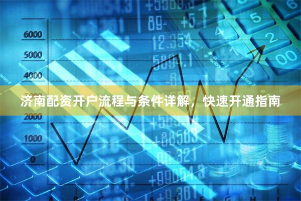 济南配资开户流程与条件详解，快速开通指南