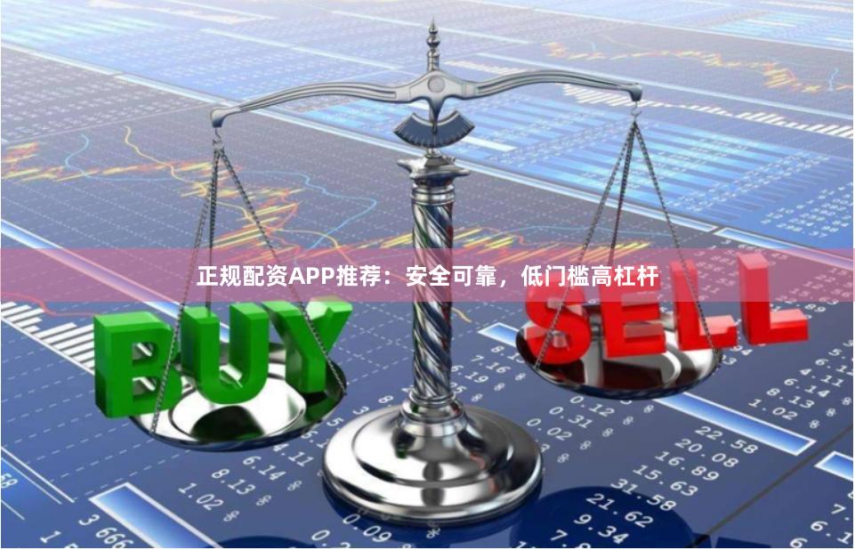 正规配资APP推荐：安全可靠，低门槛高杠杆