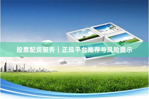 股票配资服务｜正规平台推荐与风险提示